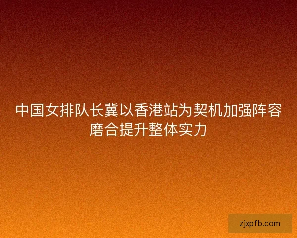 中国女排队长冀以香港站为契机加强阵容磨合提升整体实力