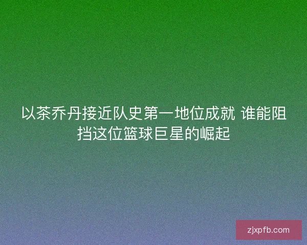 以茶乔丹接近队史第一地位成就 谁能阻挡这位篮球巨星的崛起