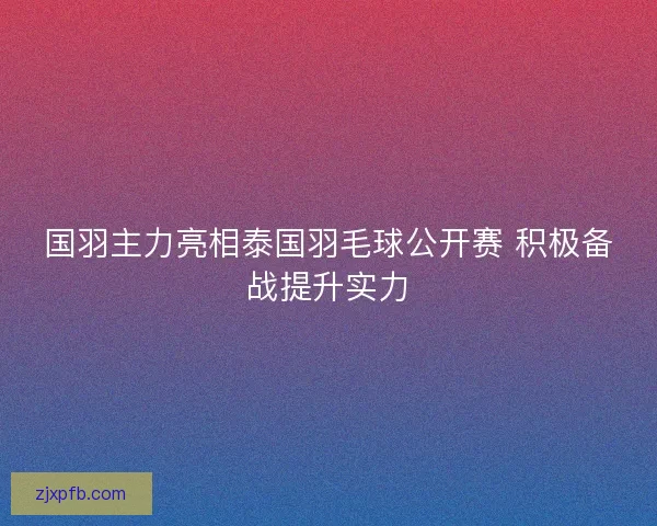国羽主力亮相泰国羽毛球公开赛 积极备战提升实力