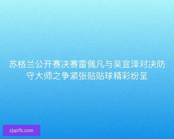 苏格兰公开赛决赛雷佩凡与吴宜泽对决防守大师之争紧张贴贴球精彩纷呈